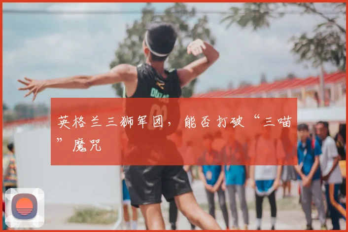 英格兰三狮军团，能否打破“三喵”魔咒