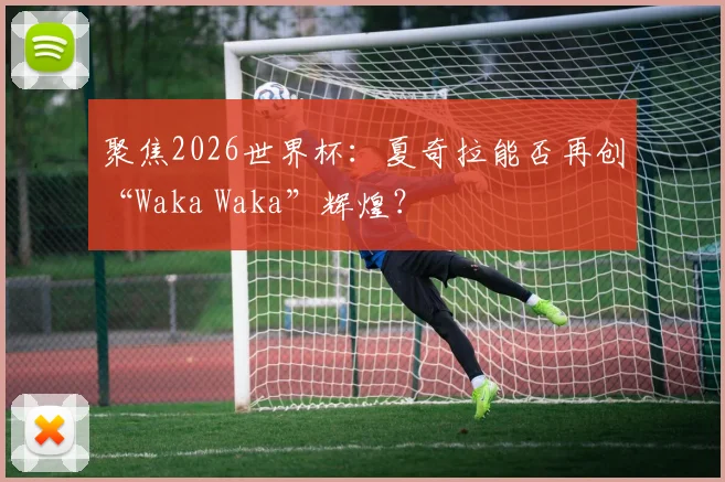 聚焦2026世界杯：夏奇拉能否再创“Waka Waka”辉煌？