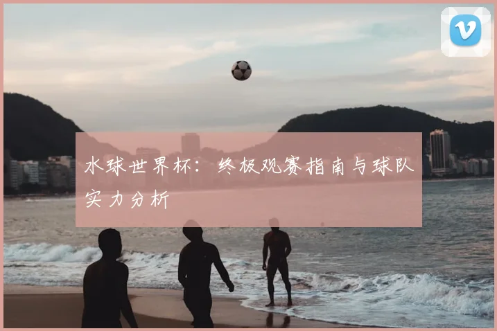 水球世界杯：终极观赛指南与球队实力分析