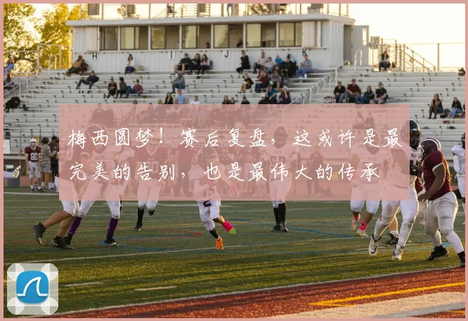 梅西圆梦！赛后复盘，这或许是最完美的告别，也是最伟大的传承
