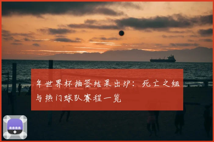 年世界杯抽签结果出炉：死亡之组与热门球队赛程一览