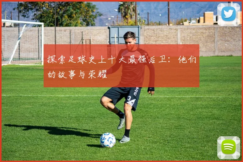 探索足球史上十大最强后卫：他们的故事与荣耀