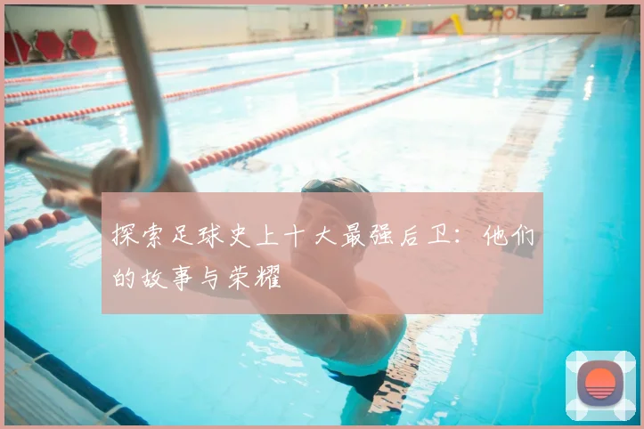探索足球史上十大最强后卫：他们的故事与荣耀