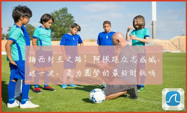 梅西封王之路！阿根廷众志成城，这一次，是为圆梦的最好时机吗