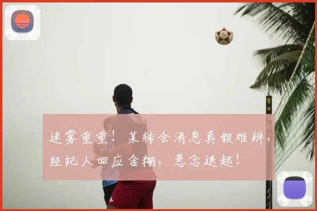迷雾重重!某转会消息真假难辨,经纪人回应含糊,悬念迭起!