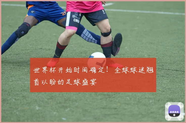 世界杯开始时间确定！全球球迷翘首以盼的足球盛宴