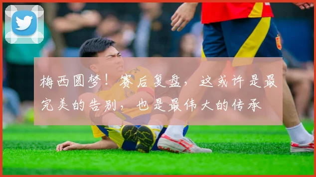 梅西圆梦！赛后复盘，这或许是最完美的告别，也是最伟大的传承