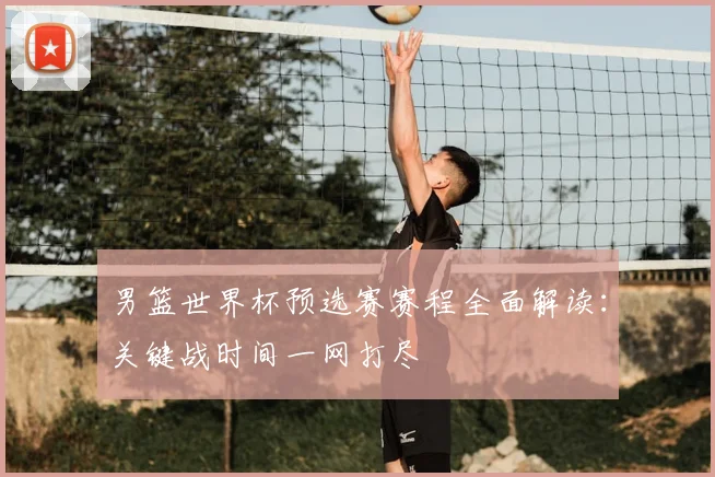 男篮世界杯预选赛赛程全面解读：关键战时间一网打尽