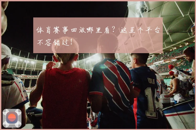 体育赛事回放哪里看？这五个平台不容错过！