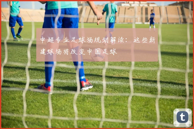 中超专业足球场规划解读：这些新建球场将改变中国足球