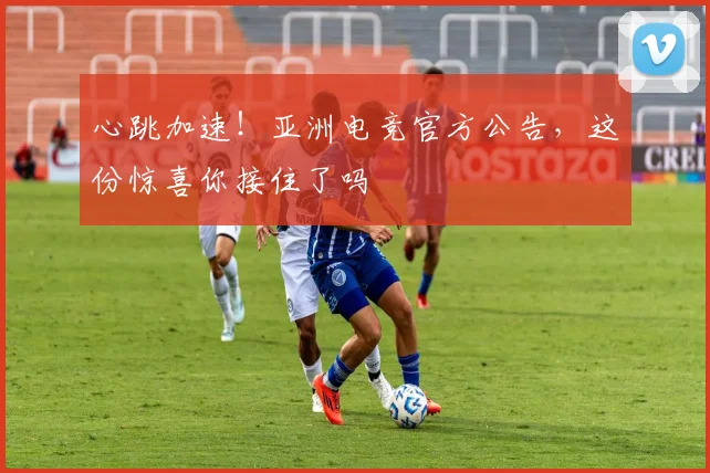 心跳加速!亚洲电竞官方公告,这份惊喜你接住了吗